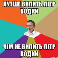 лутше випить літр водки чім не випить літр водки