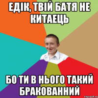 Едік, твій батя не китаець бо ти в нього такий бракованний