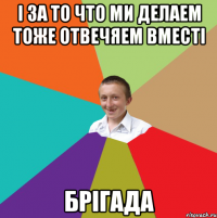 і за то что ми делаем тоже отвечяем вместі брігада