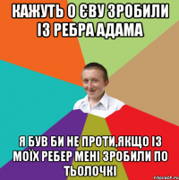 кажуть о єву зробили із ребра адама я був би не проти,якщо із моїх ребер мені зробили по тьолочкі