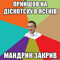 прийшов на діскотєку в ясенів мандрик закрив