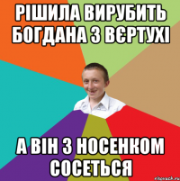 Рішила вирубить богдана з вєртухі А він з носенком сосеться