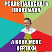 рєшів паласкать свою малу а вона мене вертухи