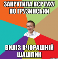 закрутила вєртуху по грузинськи Виліз вчорашній шашлик