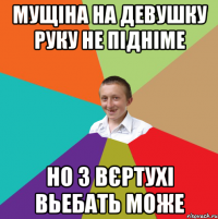 мущіна на девушку руку не підніме но з вєртухі вьебать може