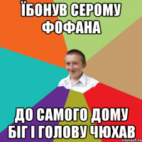 їбонув серому фофана до самого дому біг і голову чюхав