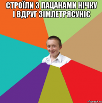 Строїли з пацанами нічку і вдруг зімлетрясуніє 