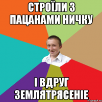 Строїли з пацанами ничку і вдруг землятрясеніе