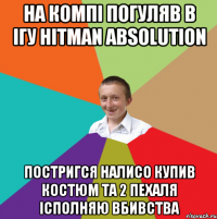 На компі погуляв в ігу Hitman Absolution Постригся налисо купив костюм та 2 пехаля Ісполняю вбивства