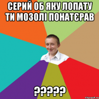 Серий об яку лопату ти мозолі понатєрав ?????