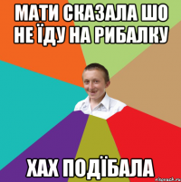 мати сказала шо не їду на рибалку хах подїбала