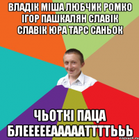 ВЛАДІК МІША ЛЮБЧИК РОМКО ІГОР ПАШКАЛЯН СЛАВІК СЛАВІК ЮРА ТАРС САНЬОК ЧЬОТКІ ПАЦА БЛЕЕЕЕЕАААААТТТТЬЬЬ