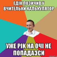 едiк позичив у вчительки калькулятор уже рik на очi не попадаэси