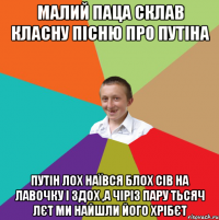 малий паца склав класну пісню про путіна путін лох наївся блох сів на лавочку і здох ,а чіріз пару тьсяч лєт ми найшли його хрібєт