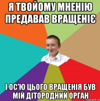 я твойому мненію предавав вращеніє і ос'ю цього вращенія був мій дітородний орган