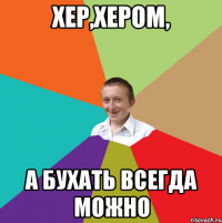 хер,хером, а бухать всегда можно