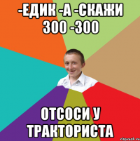 -едик -а -скажи 300 -300 отсоси у тракториста