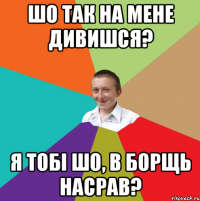 шо так на мене дивишся? я тобі шо, в борщь насрав?