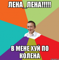 лена_лена!!!!! в мене хуй по колена