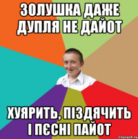 Золушка даже дупля не дайот хуярить, піздячить і пєсні пайот