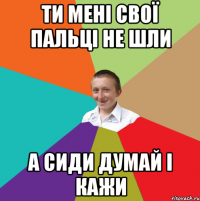 ти мені свої пальці не шли а сиди думай і кажи