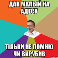 дав малый на адесу тільки не помню чи вирубив