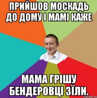 Прийшов москадь до дому і мамі каже Мама Грішу бендеровці зїли.