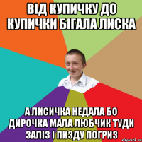 від купичку до купички бігала лиска а лисичка недала бо дирочка мала любчик туди заліз і пизду погриз