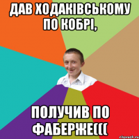 Дав Ходакiвському по кобрi, получив по фаберже(((