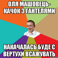 оля машовець- качок з гантелями накачалась буде с вертухи всажувать