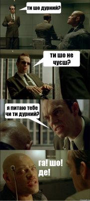 ти шо дурний? ти шо не чуєш? я питаю тебе чи ти дурний? га! шо! де!