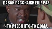 Давай расскажи еще раз что у тебя кто-то дома.