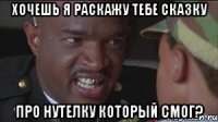 Хочешь я раскажу тебе сказку про Нутелку который смог?