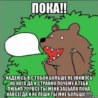 Пока!! Надеюсь я с тобой больше не увижусь не кога да и странно почему я тебя любил ???Все ты меня заебала пока навсегда и не пеши ты мне больше!!!!!