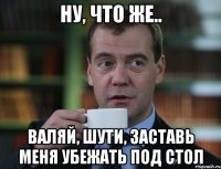 НУ, ЧТО ЖЕ.. ВАЛЯЙ, ШУТИ, ЗАСТАВЬ МЕНЯ УБЕЖАТЬ ПОД СТОЛ