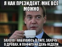 Я как президент. Мне всё можно Захочу - набухаюсь в Лиге, захочу - в Дровах. И пофигу на день недели