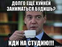 ДОЛГО ЕЩЁ ХУЙНЁЙ ЗАНИМАТЬСЯ БУДИШЬ? ИДИ НА СТУДИЮ!!!