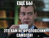 Ещё бы Это вам не Фроловский самогон!