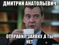 ДМИТРИЙ АНАТОЛЬЕВИЧ ОТПРАВИЛ ЗАЯВКУ ,А ТЫ НЕТ