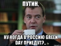 Путин, Ну когда в Россию Green Day приедут?..