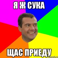 я ж сука щас приеду