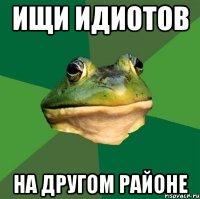 ищи идиотов на другом районе