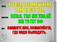 Please, tell me where I am to get off. пли:з, тэл ми уэа ай эм ту гет оф Скажите мне, пожалуйста, где надо выходить.