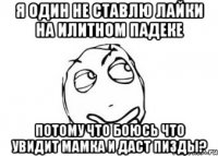 я один не ставлю лайки на илитном падеке потому что боюсь что увидит мамка и даст пизды?