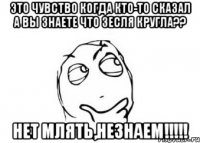 это чувство когда кто-то сказал А ВЫ ЗНАЕТЕ ЧТО ЗЕСЛЯ КРУГЛА?? НЕТ МЛЯТЬ,НЕЗНАЕМ!!!!!