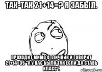 Так-так 21+14=? Я забыл. Проходит мимо отличник и говорит 21+14=35 "А у вас было так если да ставь класс".