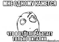 Мне одному кажется что в отделе работает только Виталик