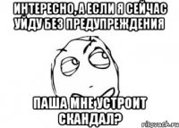 интересно, а если я сейчас уйду без предупреждения паша мне устроит скандал?