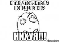 и так, что учить на понедельник? НИХУЯ!!!