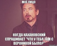 Моё лицо Когда Кахановский спрашивает "что у тебя там с Вероникой было?"